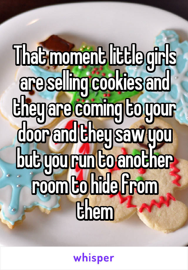 That moment little girls are selling cookies and they are coming to your door and they saw you but you run to another room to hide from them