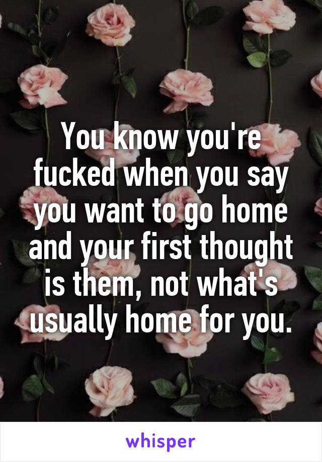 You know you're fucked when you say you want to go home and your first thought is them, not what's usually home for you.