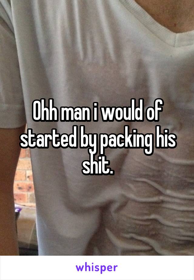 Ohh man i would of started by packing his shit.