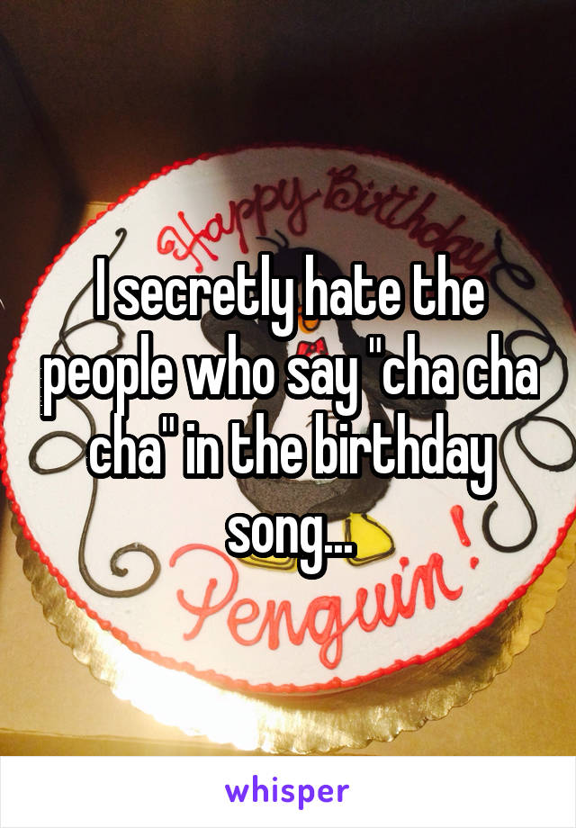 I secretly hate the people who say "cha cha cha" in the birthday song...
