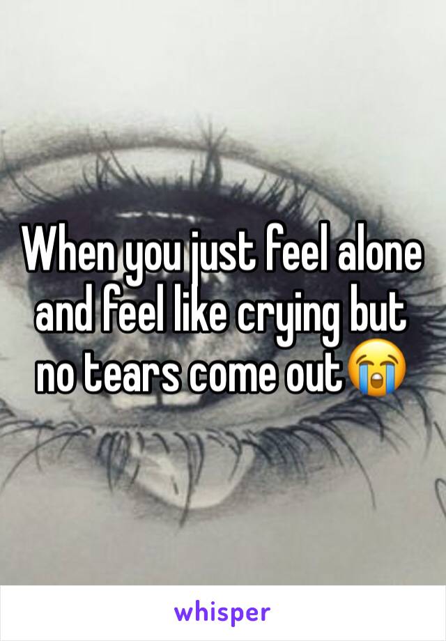 When you just feel alone and feel like crying but no tears come out😭