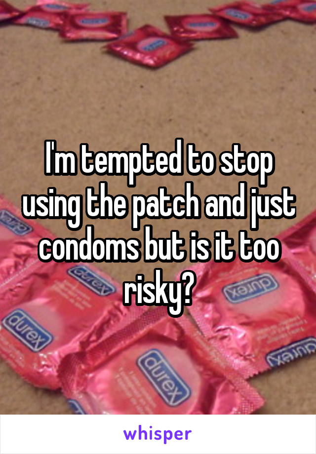 I'm tempted to stop using the patch and just condoms but is it too risky?