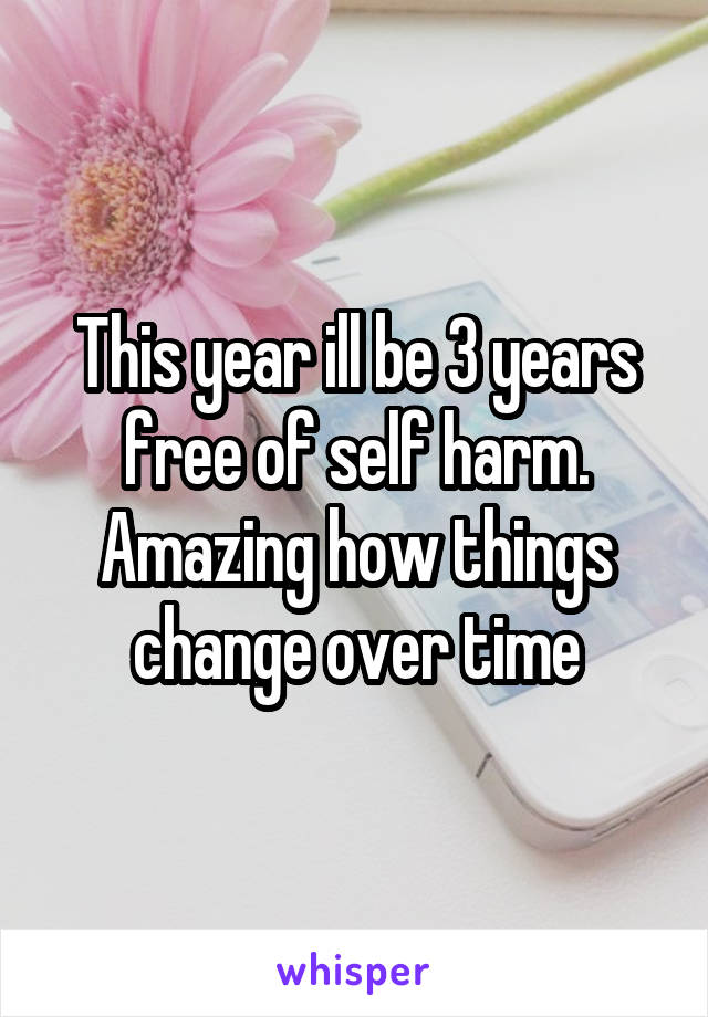 This year ill be 3 years free of self harm. Amazing how things change over time