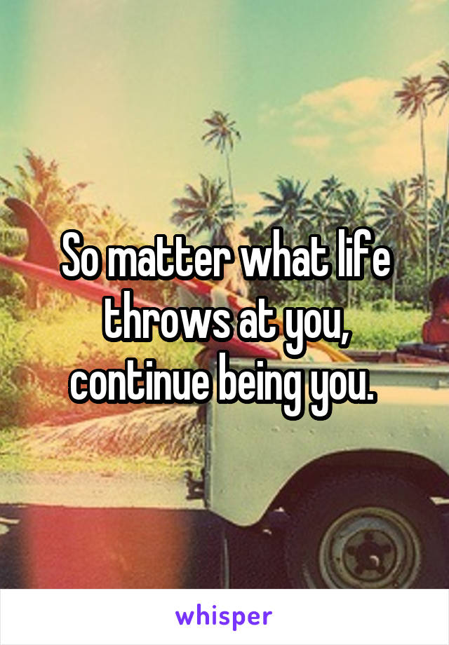 So matter what life throws at you, continue being you. 