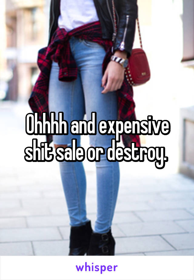 Ohhhh and expensive shit sale or destroy. 