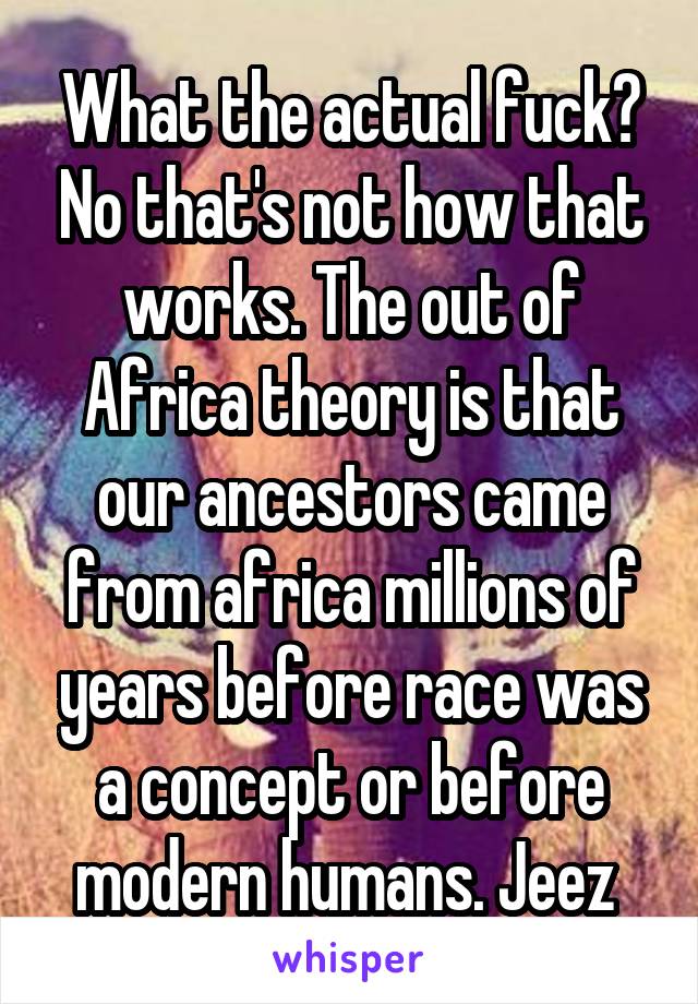 What the actual fuck? No that's not how that works. The out of Africa theory is that our ancestors came from africa millions of years before race was a concept or before modern humans. Jeez 