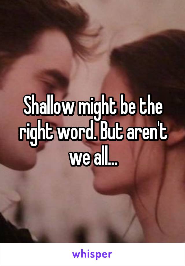 Shallow might be the right word. But aren't we all...