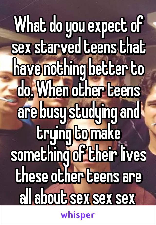 What do you expect of sex starved teens that have nothing better to do. When other teens are busy studying and trying to make something of their lives these other teens are all about sex sex sex 