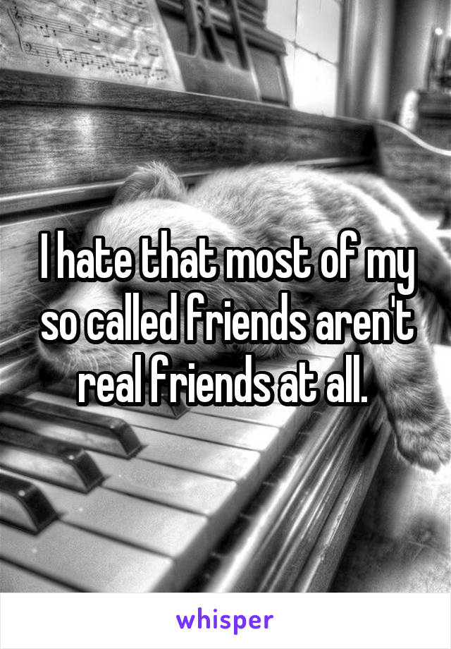 I hate that most of my so called friends aren't real friends at all. 