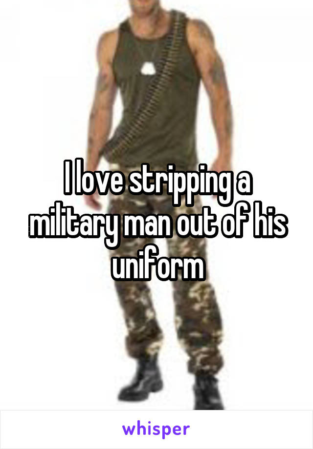 I love stripping a military man out of his uniform