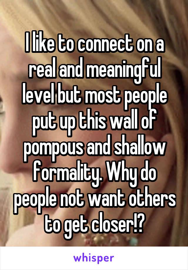I like to connect on a real and meaningful level but most people put up this wall of pompous and shallow formality. Why do people not want others to get closer!?