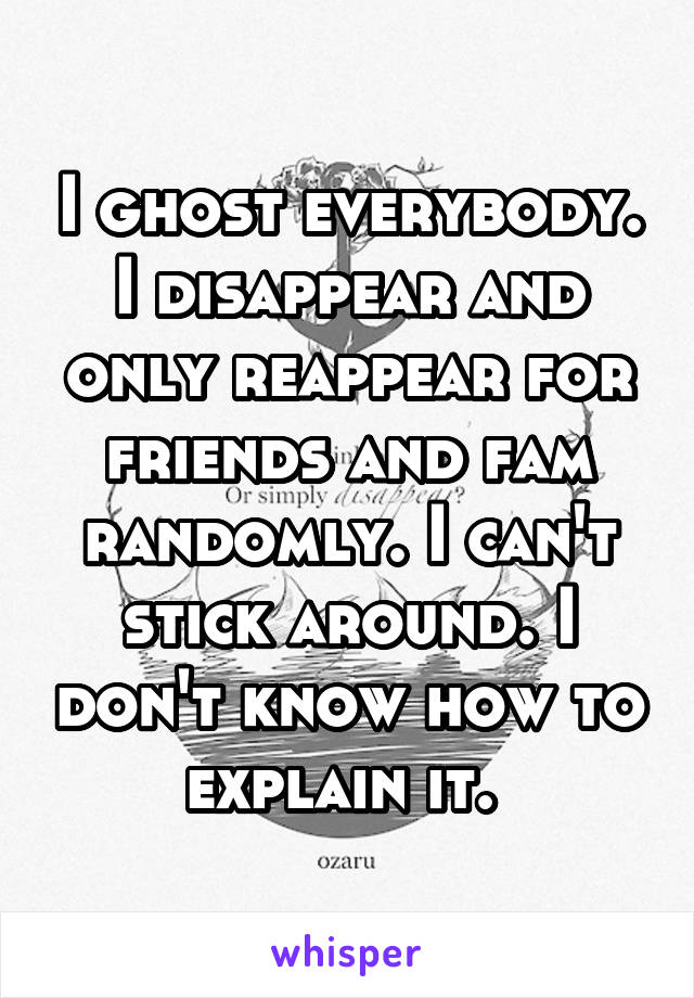 I ghost everybody. I disappear and only reappear for friends and fam randomly. I can't stick around. I don't know how to explain it. 