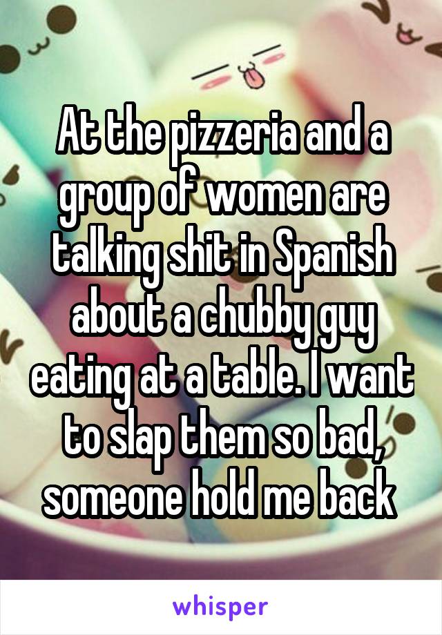 At the pizzeria and a group of women are talking shit in Spanish about a chubby guy eating at a table. I want to slap them so bad, someone hold me back 
