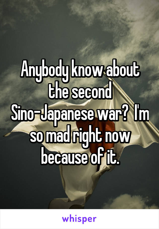 Anybody know about the second Sino-Japanese war?  I'm so mad right now because of it.