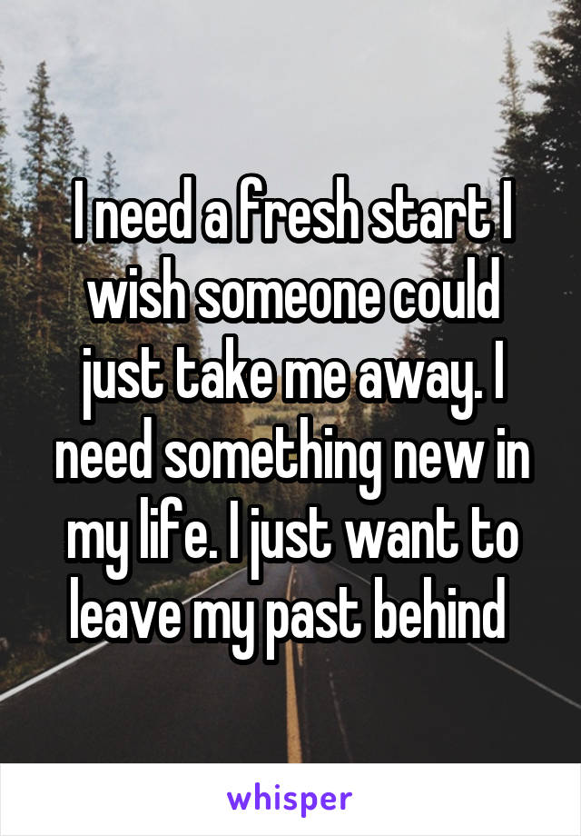 I need a fresh start I wish someone could just take me away. I need something new in my life. I just want to leave my past behind 