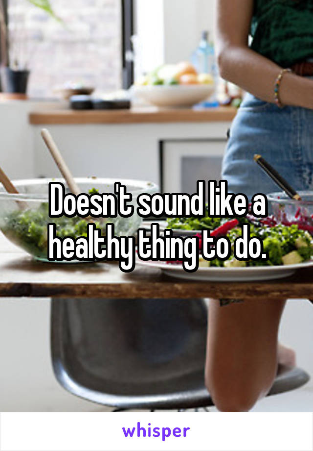 Doesn't sound like a healthy thing to do.