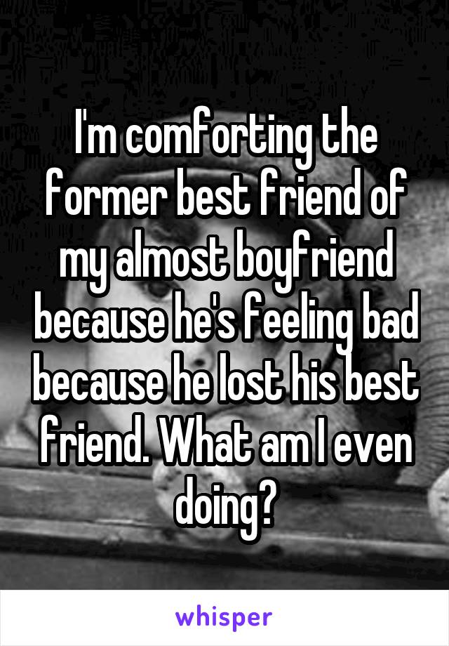 I'm comforting the former best friend of my almost boyfriend because he's feeling bad because he lost his best friend. What am I even doing?