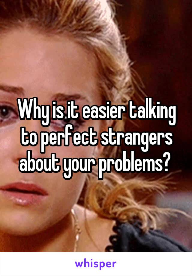 Why is it easier talking to perfect strangers about your problems? 