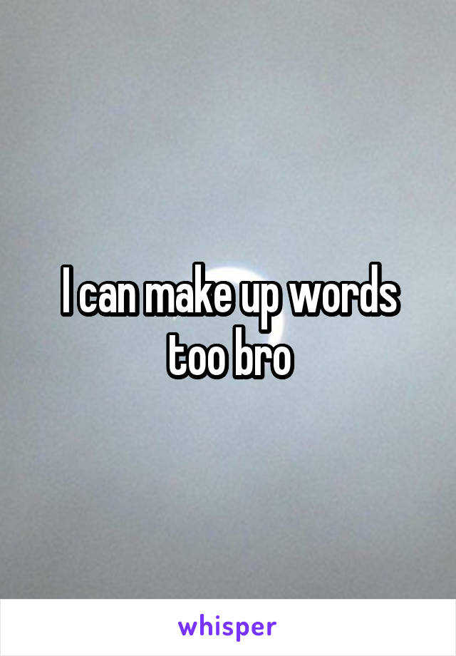 I can make up words too bro