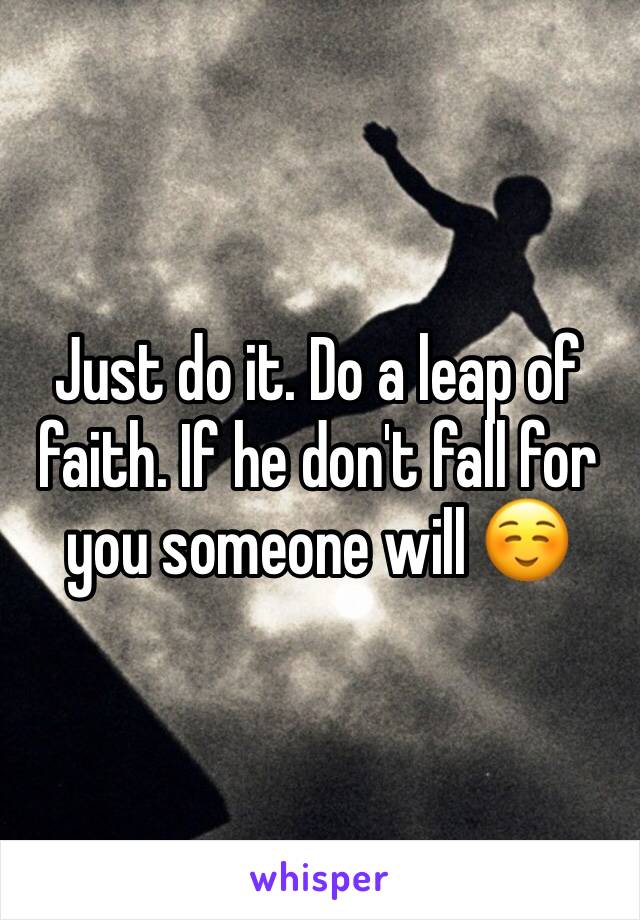 Just do it. Do a leap of faith. If he don't fall for you someone will ☺️