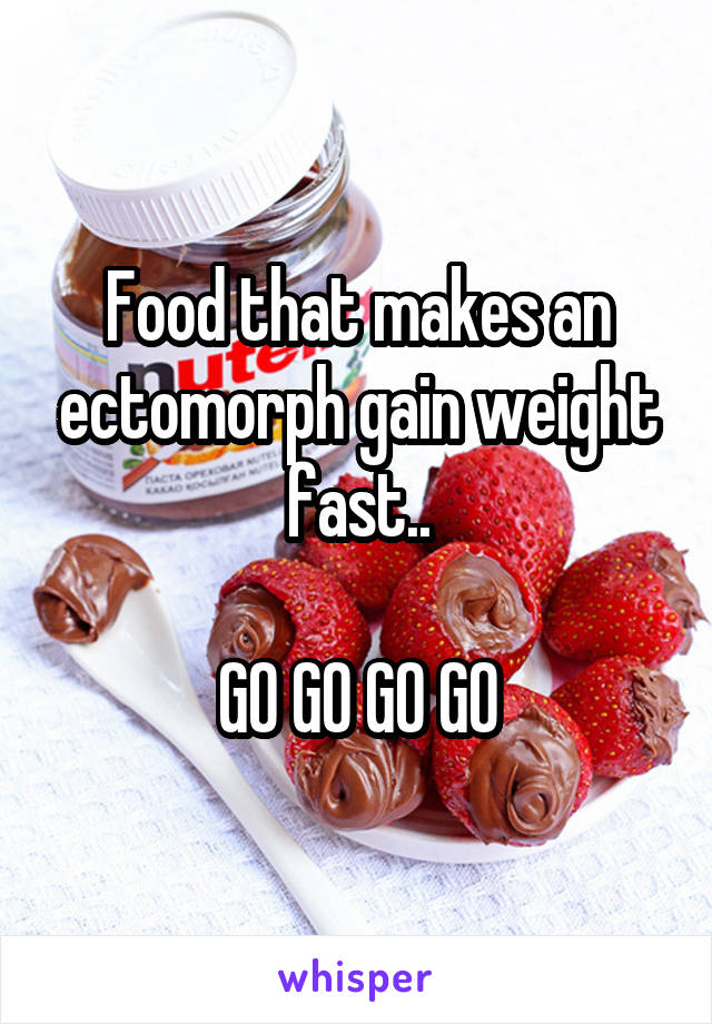 Food that makes an ectomorph gain weight fast..

GO GO GO GO