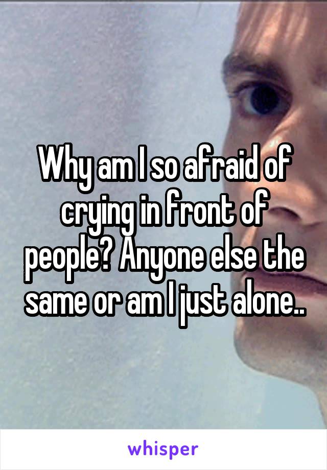 Why am I so afraid of crying in front of people? Anyone else the same or am I just alone..