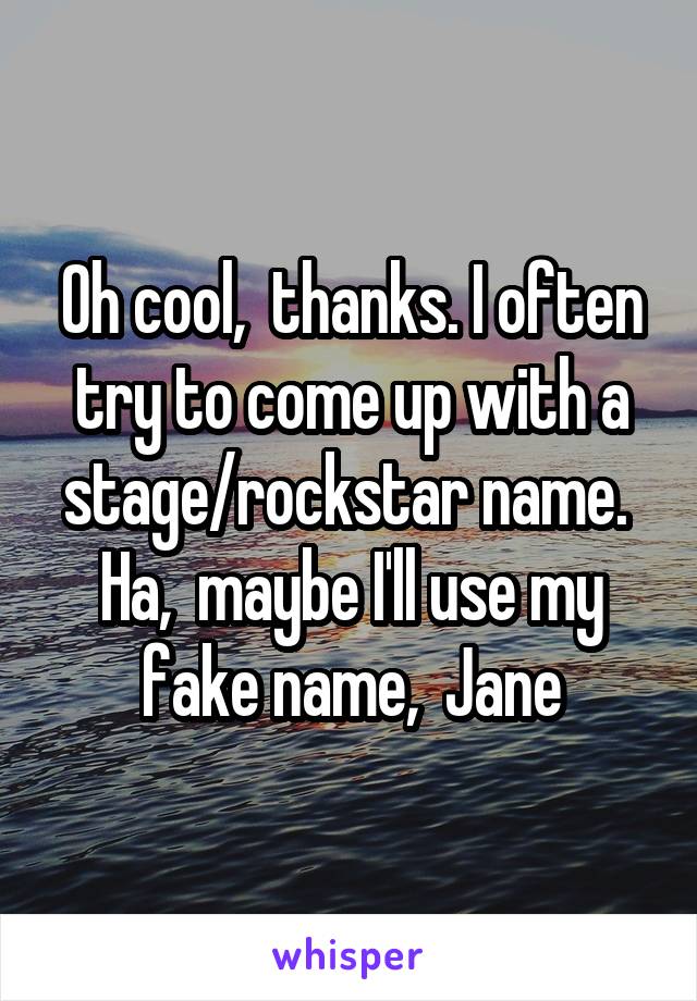Oh cool,  thanks. I often try to come up with a stage/rockstar name.  Ha,  maybe I'll use my fake name,  Jane
