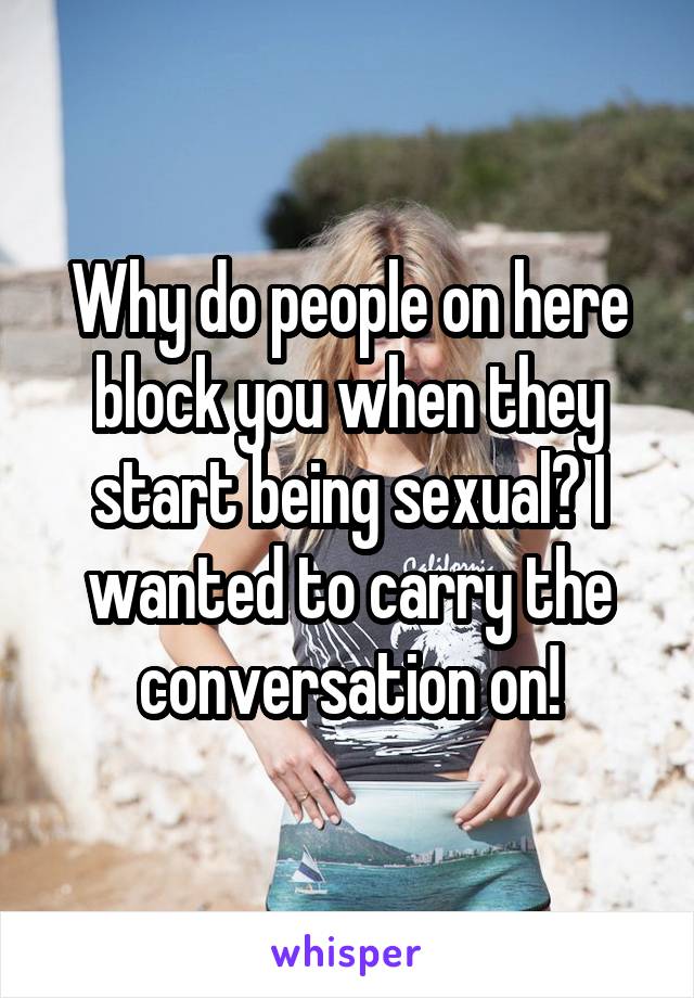 Why do people on here block you when they start being sexual? I wanted to carry the conversation on!