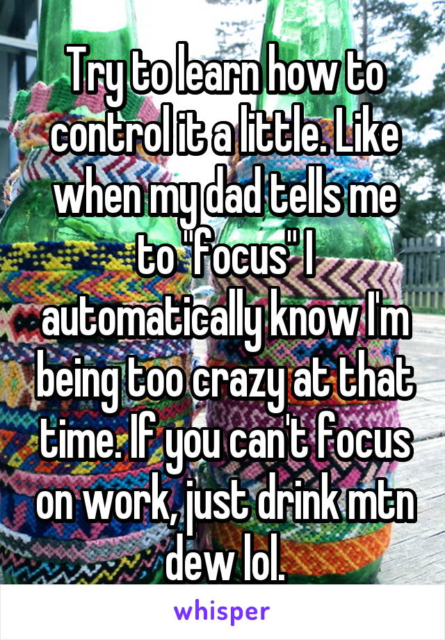 Try to learn how to control it a little. Like when my dad tells me to "focus" I automatically know I'm being too crazy at that time. If you can't focus on work, just drink mtn dew lol.