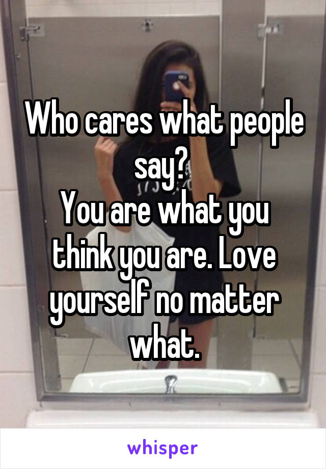 Who cares what people say? 
You are what you think you are. Love yourself no matter what.