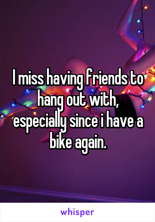 I miss having friends to hang out with, especially since i have a bike again.