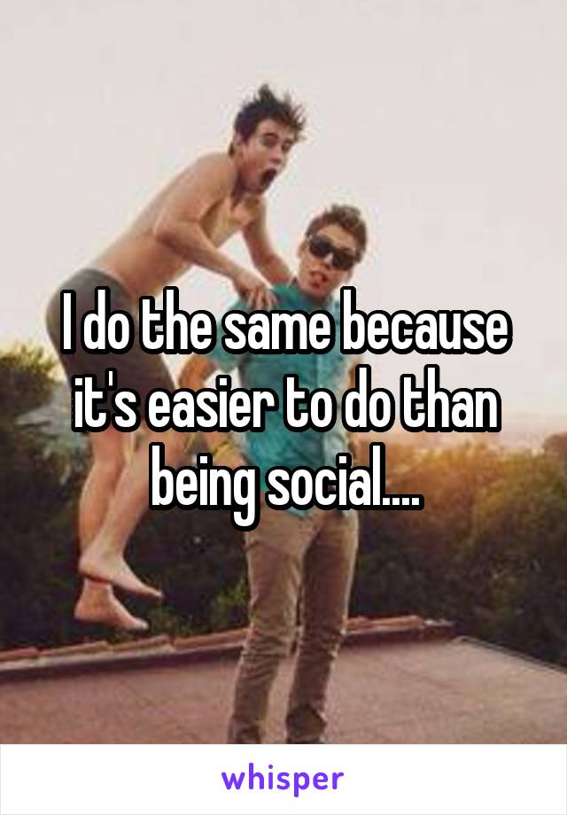 I do the same because it's easier to do than being social....