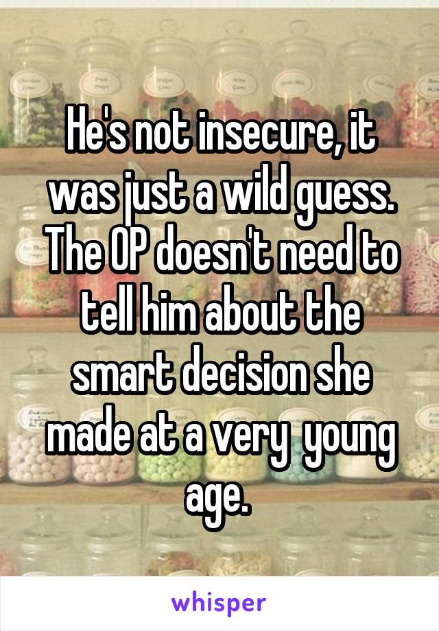 He's not insecure, it was just a wild guess. The OP doesn't need to tell him about the smart decision she made at a very  young age. 