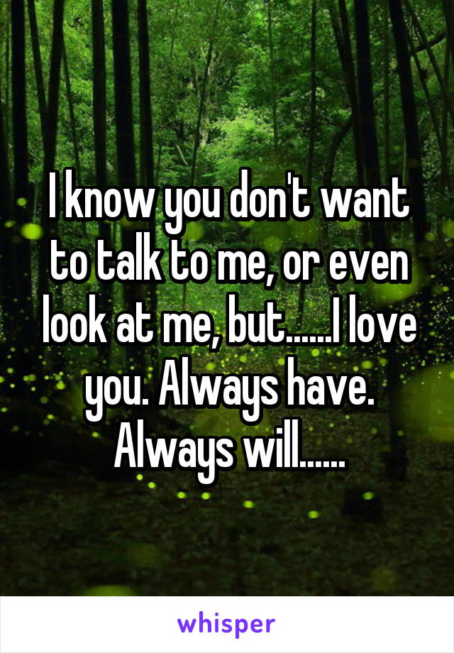 I know you don't want to talk to me, or even look at me, but......I love you. Always have. Always will......