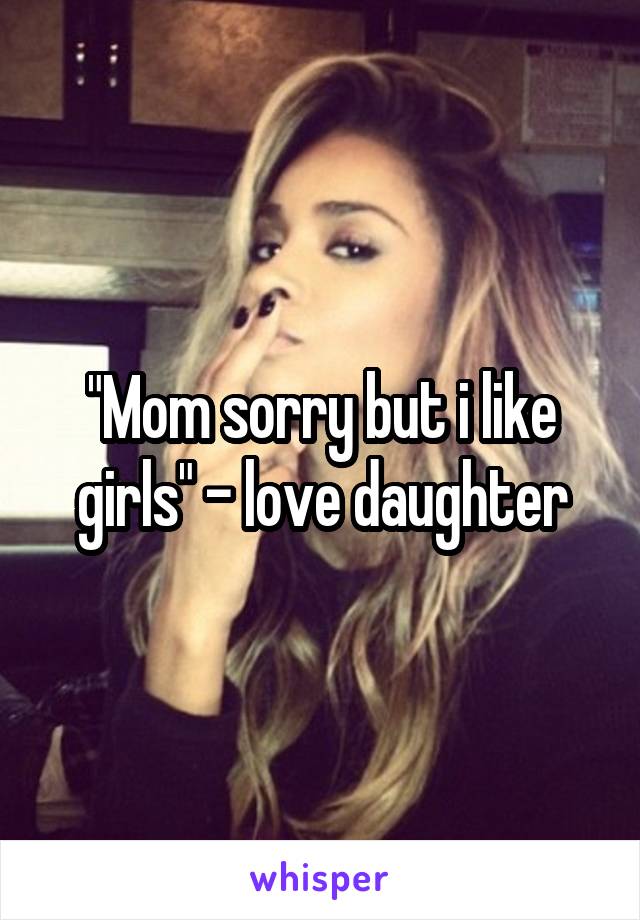 "Mom sorry but i like girls" - love daughter