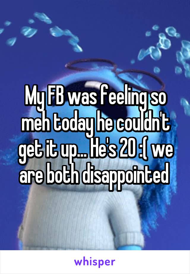My FB was feeling so meh today he couldn't get it up... He's 20 :( we are both disappointed 