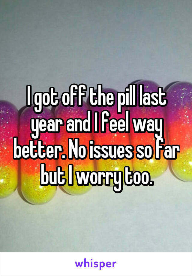 I got off the pill last year and I feel way better. No issues so far but I worry too.