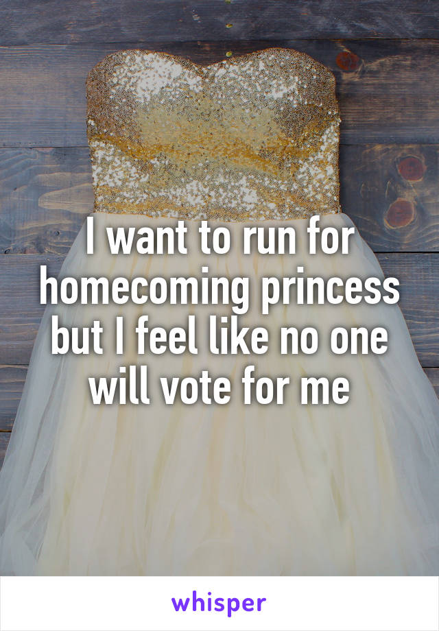 I want to run for homecoming princess but I feel like no one will vote for me
