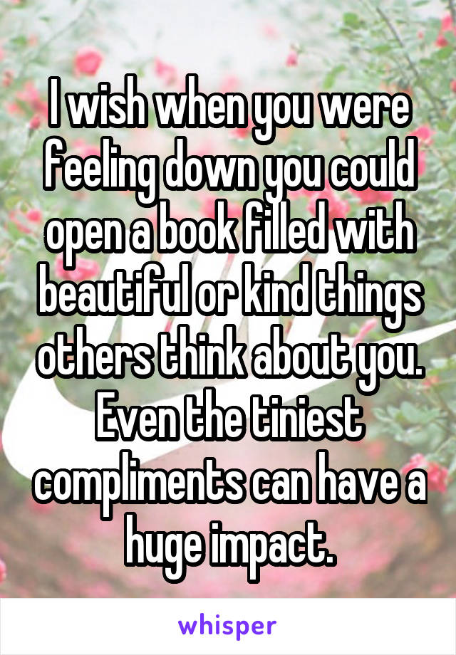 I wish when you were feeling down you could open a book filled with beautiful or kind things others think about you. Even the tiniest compliments can have a huge impact.