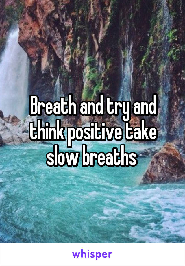 Breath and try and think positive take slow breaths 