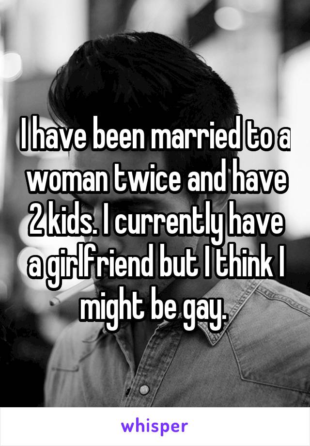 I have been married to a woman twice and have 2 kids. I currently have a girlfriend but I think I might be gay. 