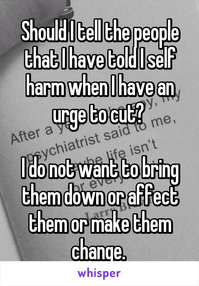 Should I tell the people that I have told I self harm when I have an urge to cut? 

I do not want to bring them down or affect them or make them change. 