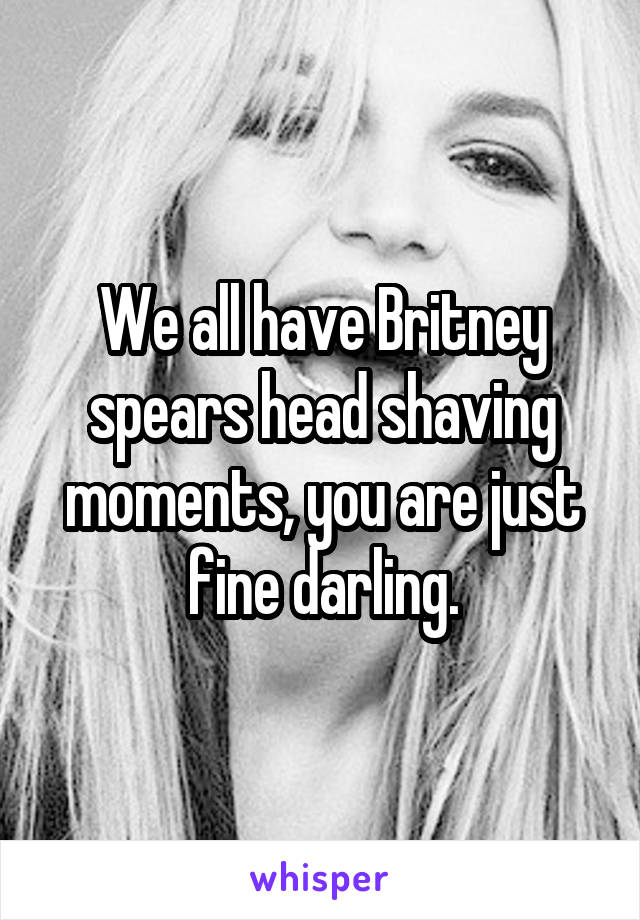 We all have Britney spears head shaving moments, you are just fine darling.