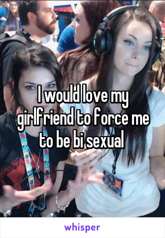 I would love my girlfriend to force me to be bi sexual 