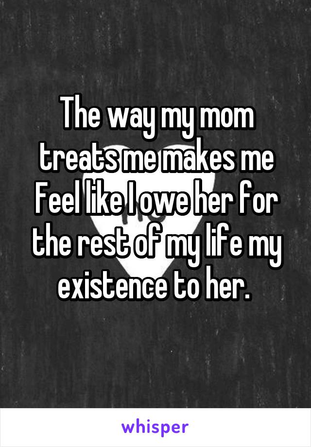 The way my mom treats me makes me
Feel like I owe her for the rest of my life my existence to her. 
