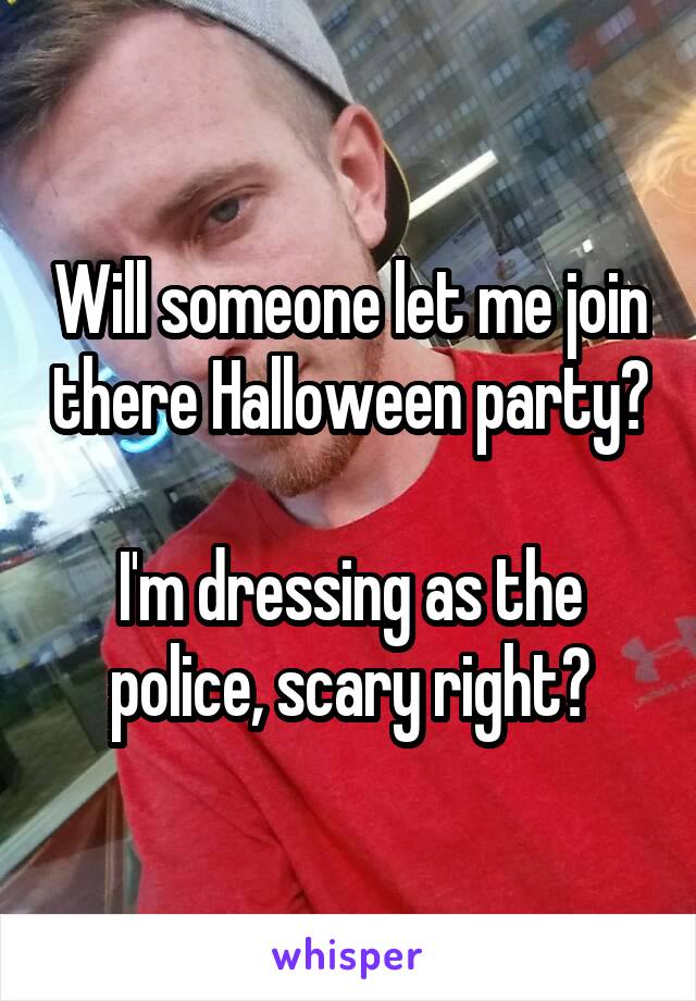 Will someone let me join there Halloween party?

I'm dressing as the police, scary right?