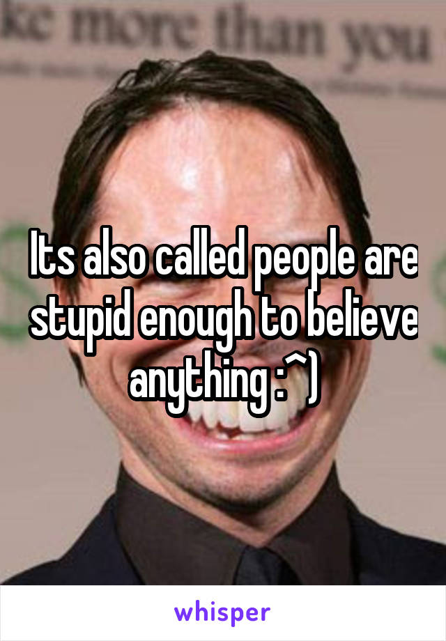 Its also called people are stupid enough to believe anything :^)