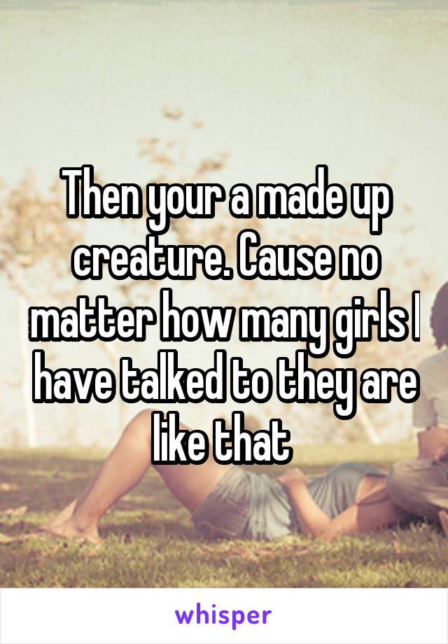 Then your a made up creature. Cause no matter how many girls I have talked to they are like that 
