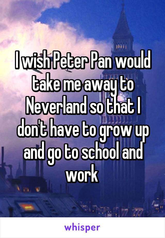 I wish Peter Pan would take me away to Neverland so that I don't have to grow up and go to school and work 