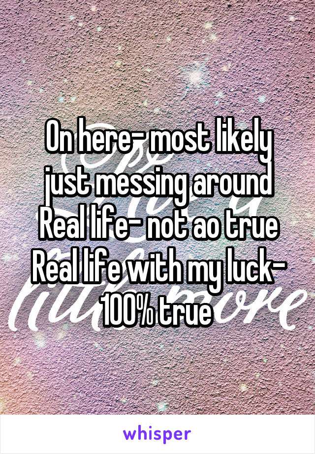 On here- most likely just messing around
Real life- not ao true
Real life with my luck- 100% true 